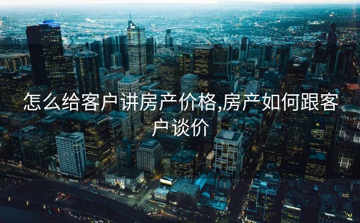 怎么给客户讲房产价格,房产如何跟客户谈价