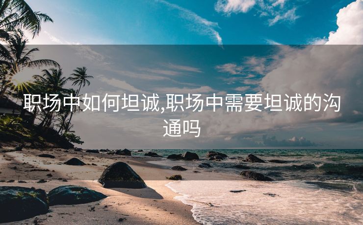 职场中如何坦诚,职场中需要坦诚的沟通吗