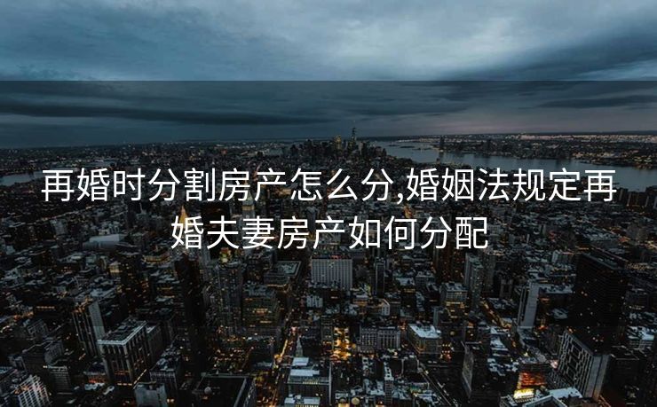 再婚时分割房产怎么分,婚姻法规定再婚夫妻房产如何分配