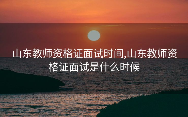 山东教师资格证面试时间,山东教师资格证面试是什么时候