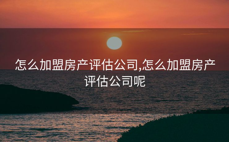 怎么加盟房产评估公司,怎么加盟房产评估公司呢 怎么加盟房产评估公司,怎么加盟房产评估公司呢