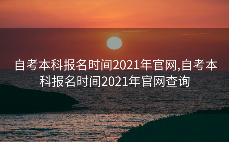 自考本科报名时间2021年官网,自考本科报名时间2021年官网查询
