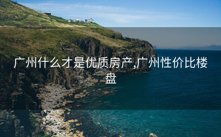 广州什么才是优质房产,广州性价比楼盘