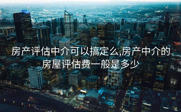 房产评估中介可以搞定么,房产中介的房屋评估费一般是多少