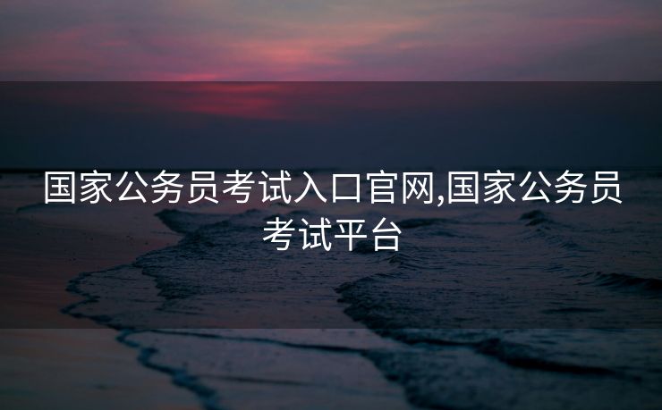 国家公务员考试入口官网,国家公务员考试平台