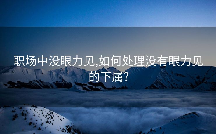职场中没眼力见,如何处理没有眼力见的下属?