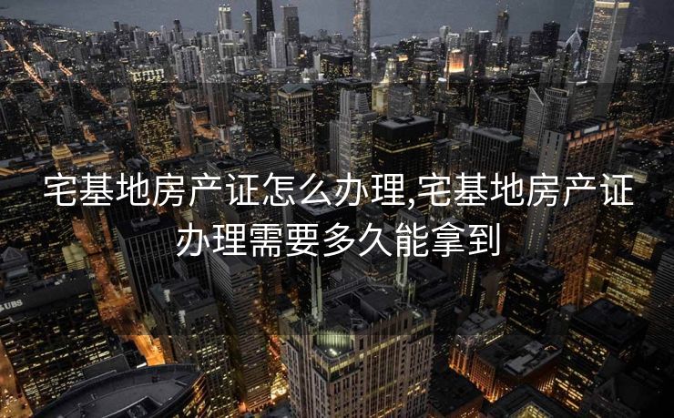 宅基地房产证怎么办理,宅基地房产证办理需要多久能拿到