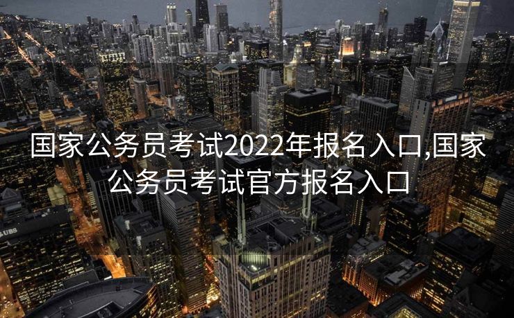 国家公务员考试2022年报名入口,国家公务员考试官方报名入口