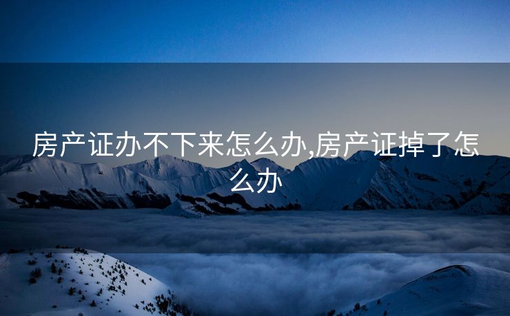 房产证办不下来怎么办,房产证掉了怎么办