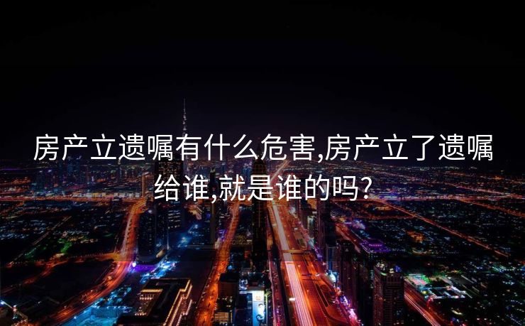 房产立遗嘱有什么危害,房产立了遗嘱给谁,就是谁的吗?