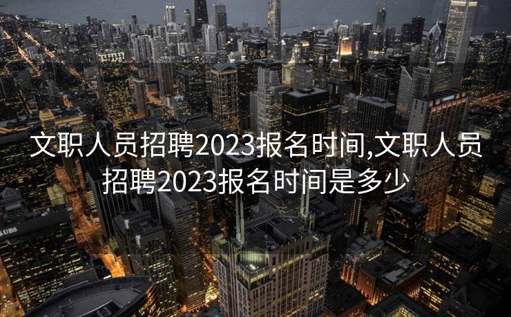 文职人员招聘2023报名时间,文职人员招聘2023报名时间是多少