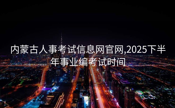 内蒙古人事考试信息网官网,2025下半年事业编考试时间