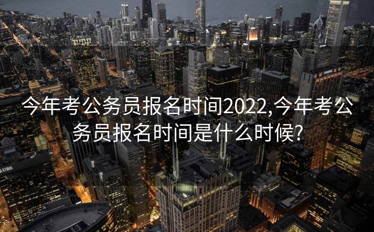 今年考公务员报名时间2022,今年考公务员报名时间是什么时候?