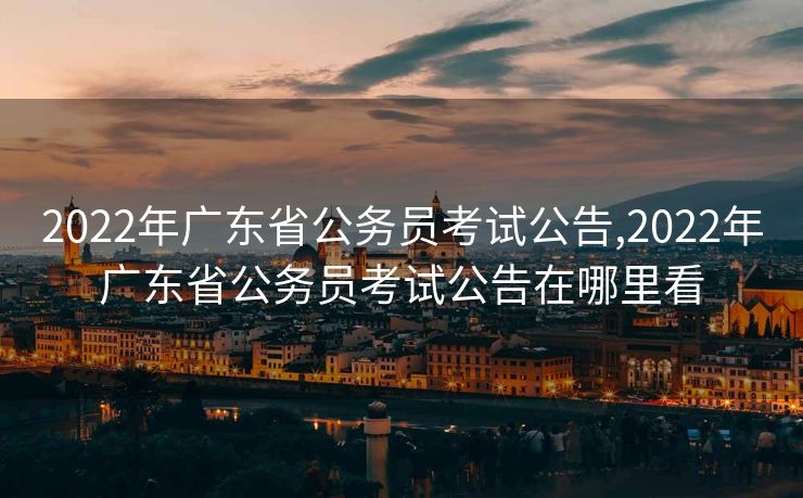 2022年广东省公务员考试公告,2022年广东省公务员考试公告在哪里看
