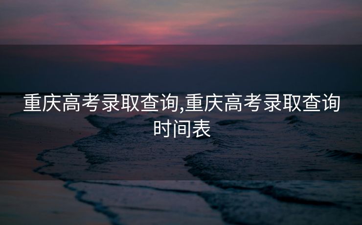重庆高考录取查询,重庆高考录取查询时间表
