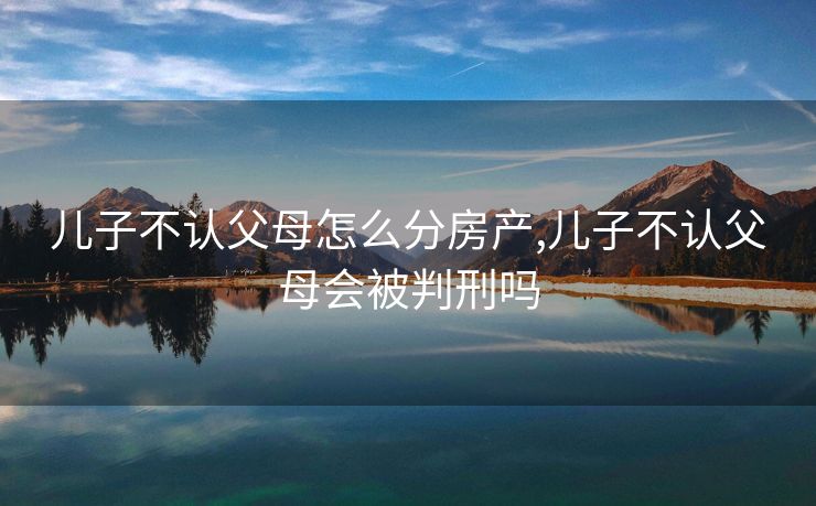 儿子不认父母怎么分房产,儿子不认父母会被判刑吗