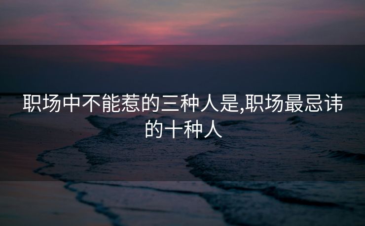 职场中不能惹的三种人是,职场最忌讳的十种人
