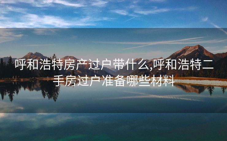 呼和浩特房产过户带什么,呼和浩特二手房过户准备哪些材料