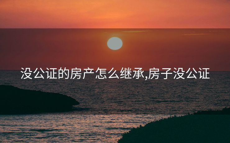 没公证的房产怎么继承,房子没公证
