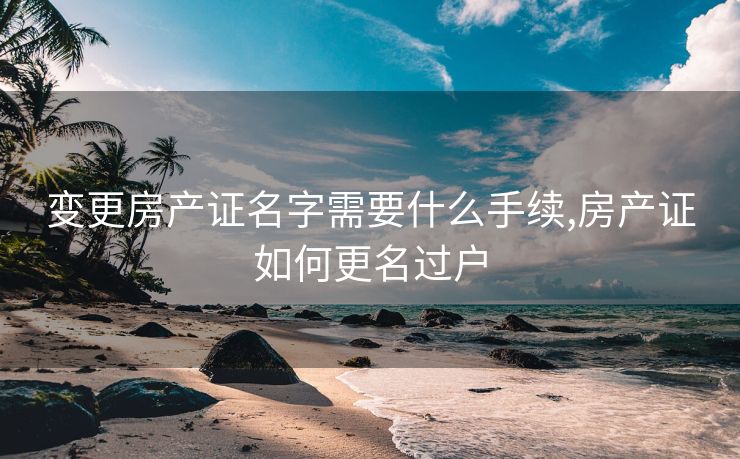 变更房产证名字需要什么手续,房产证如何更名过户