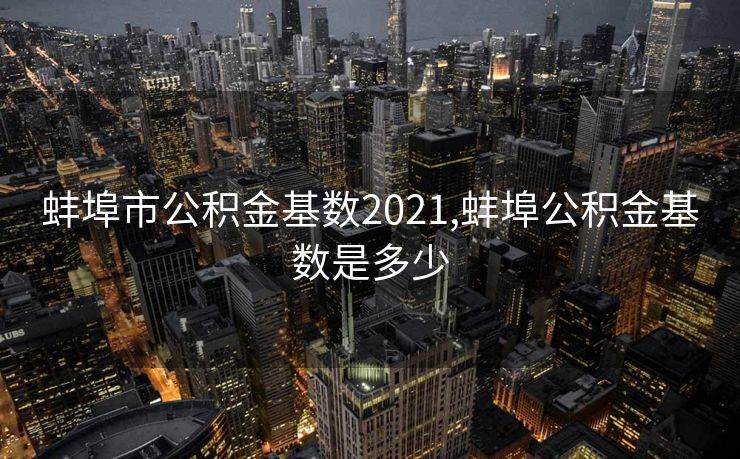 蚌埠市公积金基数2021,蚌埠公积金基数是多少