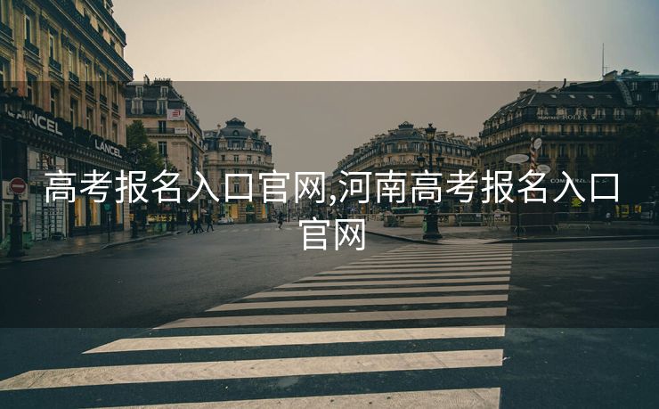 高考报名入口官网,河南高考报名入口官网 高考报名入口官网,河南高考报名入口官网