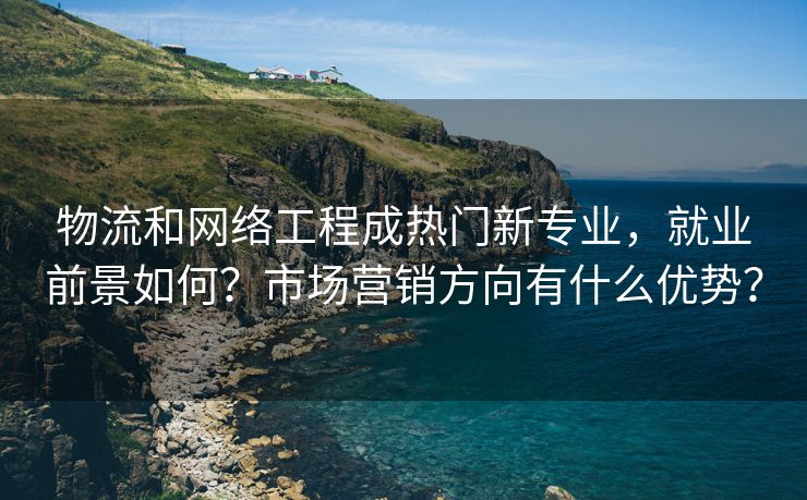 物流和网络工程成热门新专业，就业前景如何？市场营销方向有什么优势？