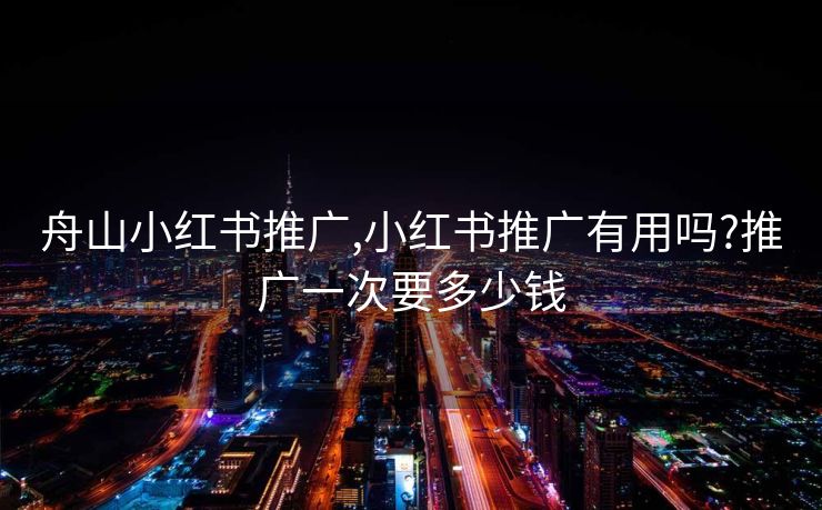 舟山小红书推广,小红书推广有用吗?推广一次要多少钱