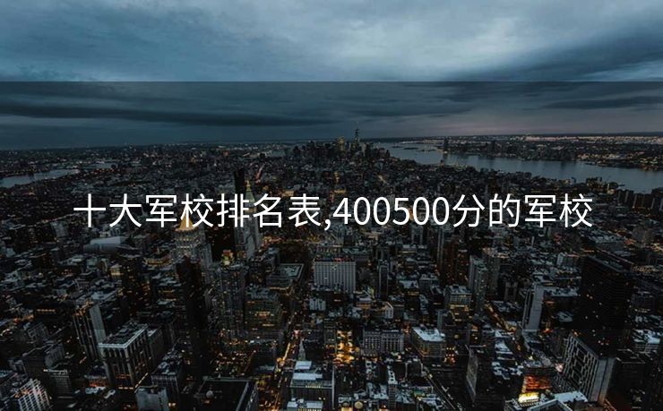 十大军校排名表,400500分的军校