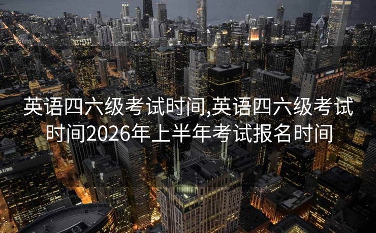 英语四六级考试时间,英语四六级考试时间2026年上半年考试报名时间