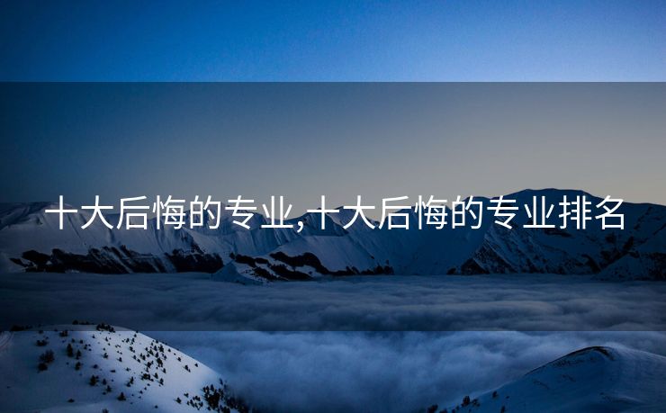 十大后悔的专业,十大后悔的专业排名