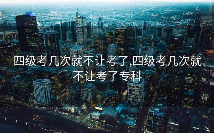 四级考几次就不让考了,四级考几次就不让考了专科