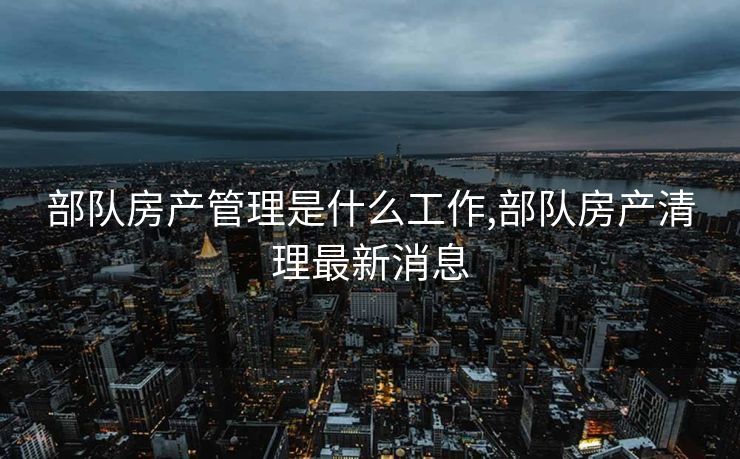部队房产管理是什么工作,部队房产清理最新消息