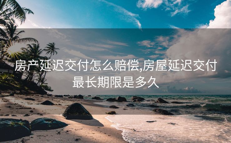 房产延迟交付怎么赔偿,房屋延迟交付最长期限是多久