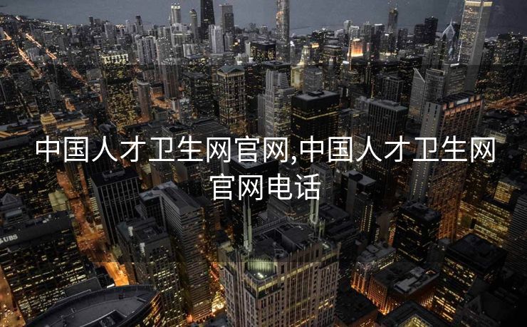 中国人才卫生网官网,中国人才卫生网官网电话
