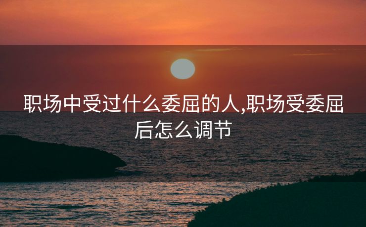 职场中受过什么委屈的人,职场受委屈后怎么调节