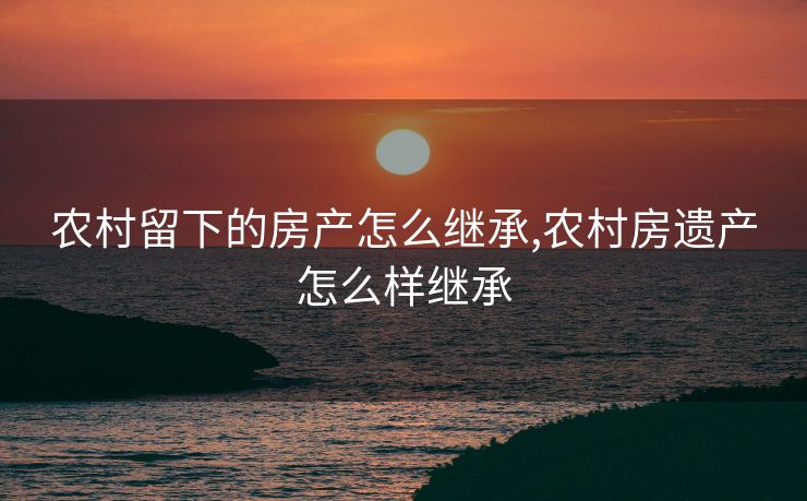 农村留下的房产怎么继承,农村房遗产怎么样继承