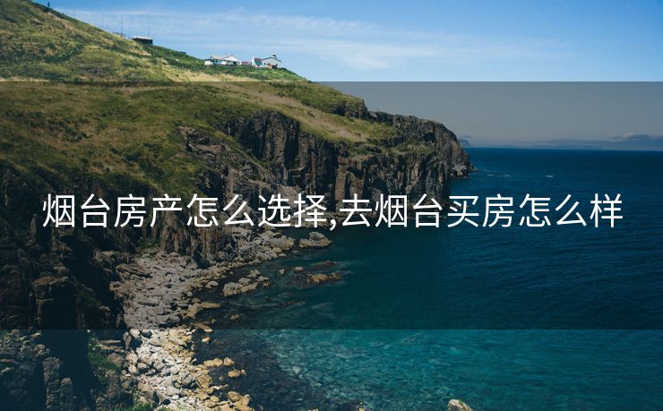 烟台房产怎么选择,去烟台买房怎么样