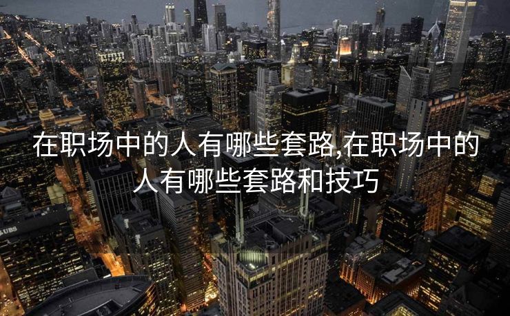 在职场中的人有哪些套路,在职场中的人有哪些套路和技巧 在职场中的人有哪些套路,在职场中的人有哪些套路和技巧