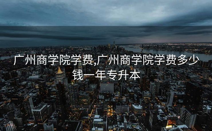 广州商学院学费,广州商学院学费多少钱一年专升本