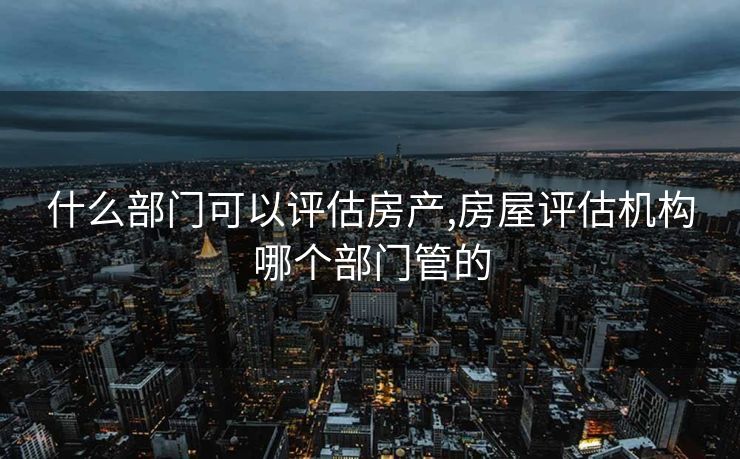 什么部门可以评估房产,房屋评估机构哪个部门管的