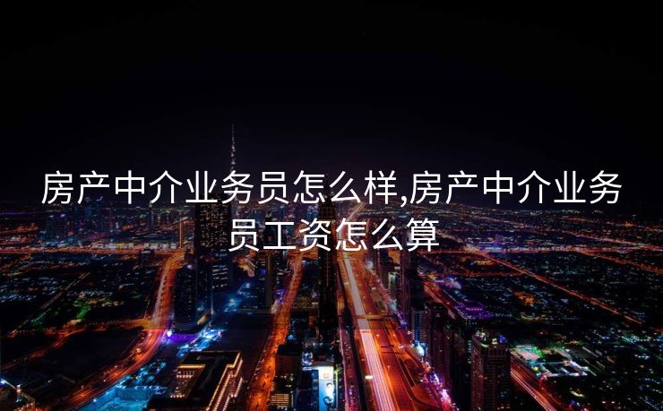 房产中介业务员怎么样,房产中介业务员工资怎么算