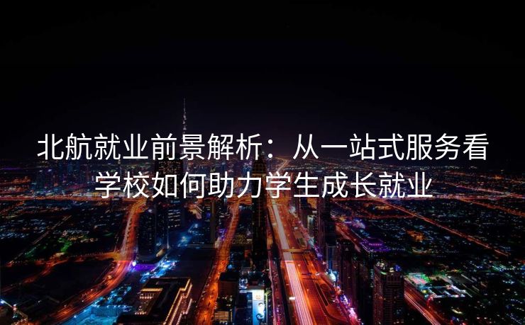 北航就业前景解析：从一站式服务看学校如何助力学生成长就业