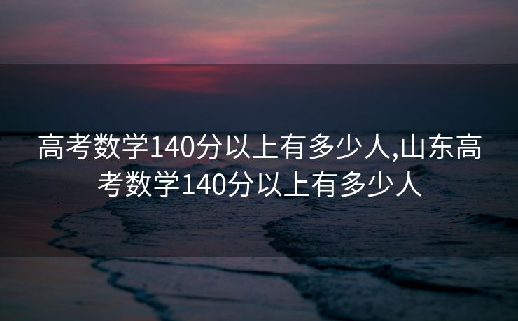 高考数学140分以上有多少人,山东高考数学140分以上有多少人