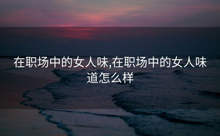 在职场中的女人味,在职场中的女人味道怎么样