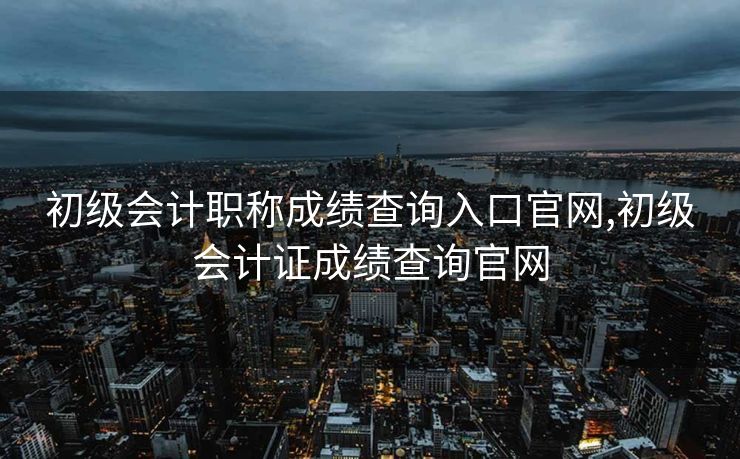 初级会计职称成绩查询入口官网,初级会计证成绩查询官网