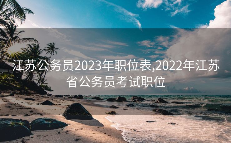 江苏公务员2023年职位表,2022年江苏省公务员考试职位