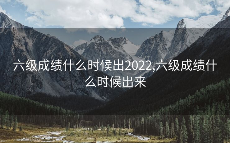 六级成绩什么时候出2022,六级成绩什么时候出来