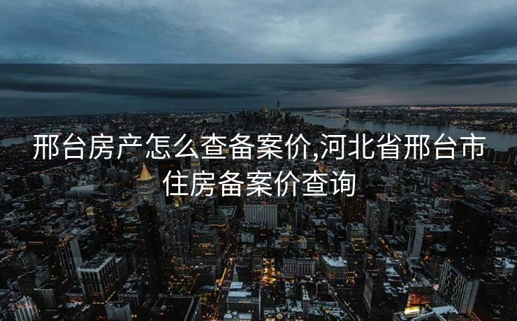 邢台房产怎么查备案价,河北省邢台市住房备案价查询