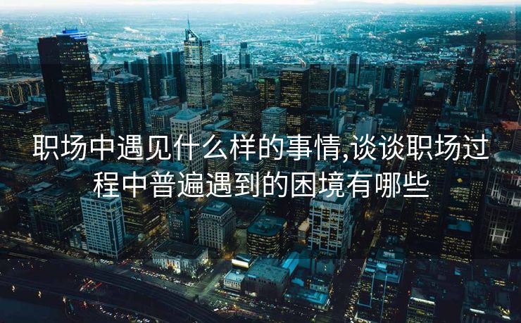 职场中遇见什么样的事情,谈谈职场过程中普遍遇到的困境有哪些